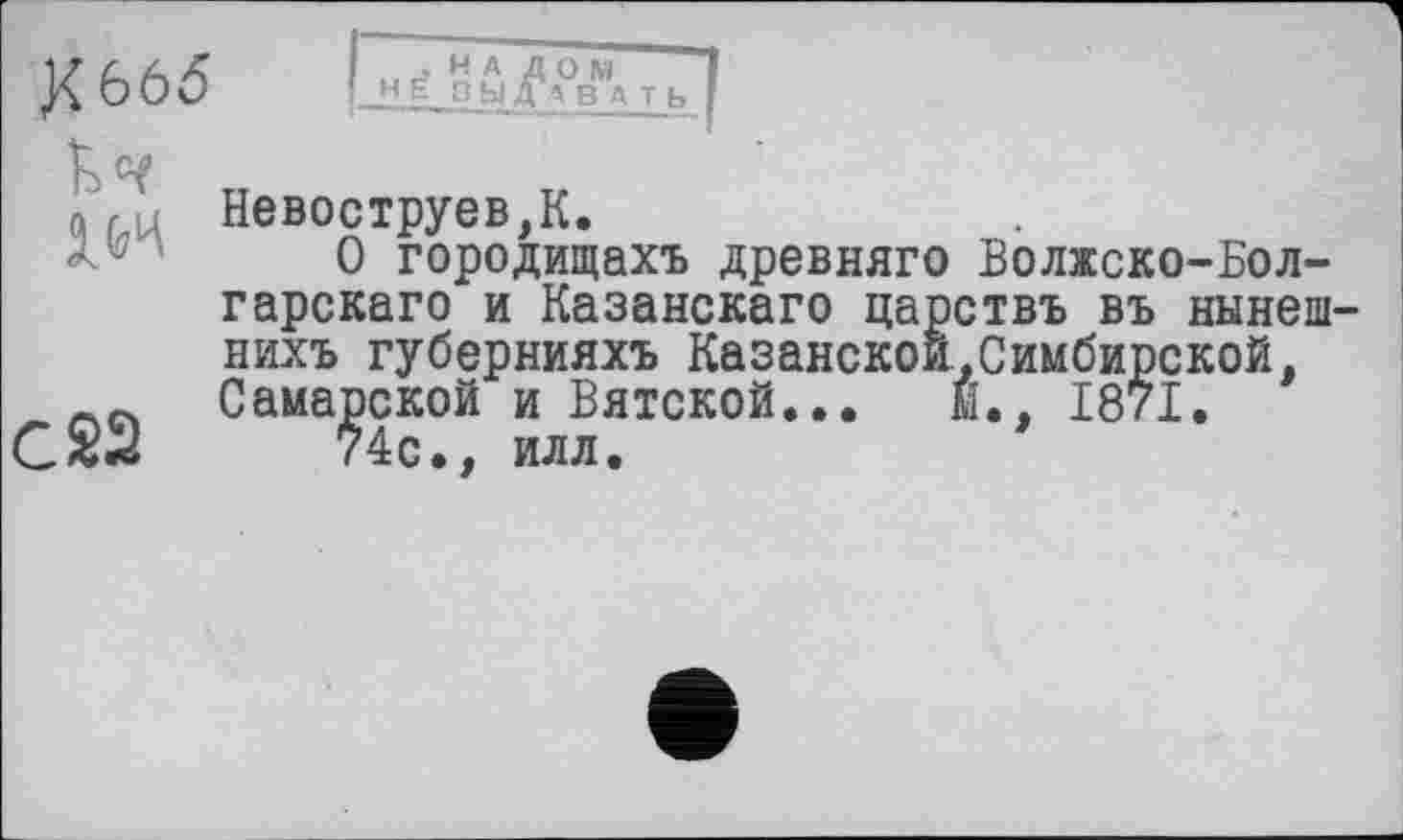 ﻿к 665
IW
. H A Д H Ć ЗЫ Д
С 22
Невоструев,К.
О городищахъ древняго Волжско-Бол-гарскаго и Казанского царствъ въ нынеш-нихъ губернияхъ Казанской.Симбирской, Самарской и Вятской... м. 1871.
74с., илл.